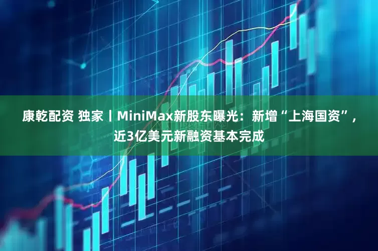 康乾配资 独家丨MiniMax新股东曝光：新增“上海国资”，近3亿美元新融资基本完成