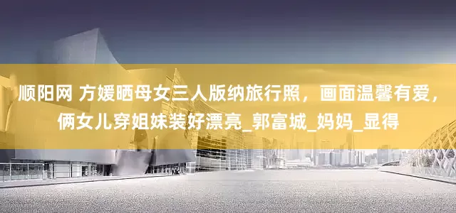 顺阳网 方媛晒母女三人版纳旅行照，画面温馨有爱，俩女儿穿姐妹装好漂亮_郭富城_妈妈_显得