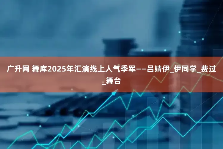 广升网 舞库2025年汇演线上人气季军——吕婧伊_伊同学_费过_舞台