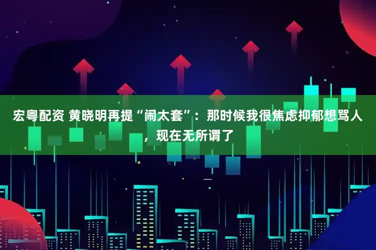 宏粤配资 黄晓明再提“闹太套”：那时候我很焦虑抑郁想骂人，现在无所谓了