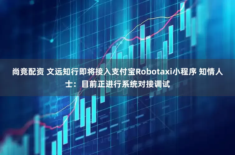 尚竞配资 文远知行即将接入支付宝Robotaxi小程序 知情人士：目前正进行系统对接调试