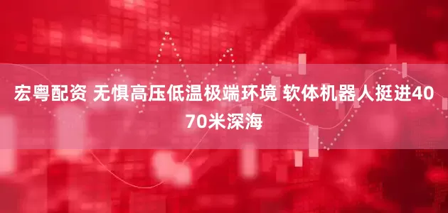 宏粤配资 无惧高压低温极端环境 软体机器人挺进4070米深海