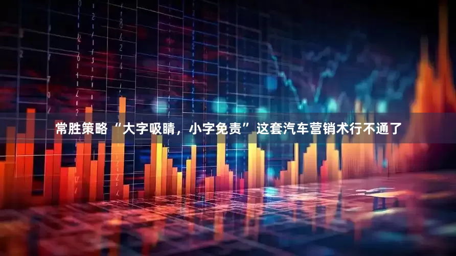 常胜策略 “大字吸睛，小字免责” 这套汽车营销术行不通了