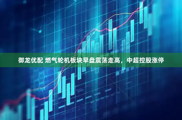 御龙优配 燃气轮机板块早盘震荡走高，中超控股涨停