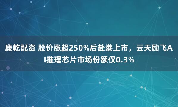 康乾配资 股价涨超250%后赴港上市，云天励飞AI推理芯片市场份额仅0.3%