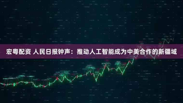 宏粤配资 人民日报钟声：推动人工智能成为中美合作的新疆域