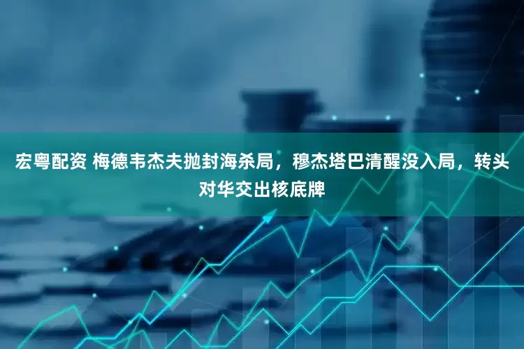 宏粤配资 梅德韦杰夫抛封海杀局，穆杰塔巴清醒没入局，转头对华交出核底牌